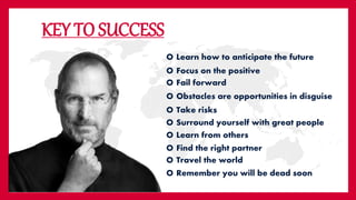 KEY TO SUCCESS
O Learn how to anticipate the future
O Focus on the positive
O Fail forward
O Find the right partner
O Take risks
O Surround yourself with great people
O Learn from others
O Obstacles are opportunities in disguise
O Travel the world
O Remember you will be dead soon
 