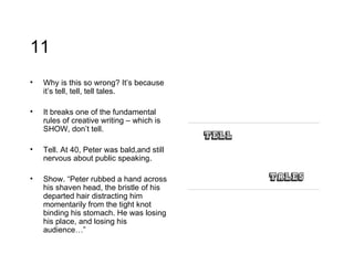 11 Why is this so wrong? It’s because it’s tell, tell, tell tales.  It breaks one of the fundamental rules of creative writing – which is SHOW, don’t tell.  Tell. At 40, Peter was bald,and still nervous about public speaking. Show. “Peter rubbed a hand across his shaven head, the bristle of his departed hair distracting him momentarily from the tight knot binding his stomach. He was losing his place, and losing his audience…” 