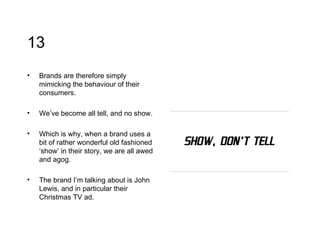 13 Brands are therefore simply mimicking the behaviour of their consumers.  We’ve become all tell, and no show.  Which is why, when a brand uses a bit of rather wonderful old fashioned ‘show’ in their story, we are all awed and agog.  The brand I’m talking about is John Lewis, and in particular their Christmas TV ad. 