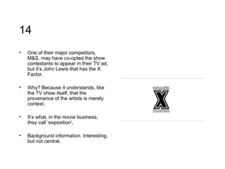 14 One of their major competitors, M&S, may have co-opted the show contestants to appear in their TV ad, but it’s John Lewis that has the X Factor. Why? Because it understands, like the TV show itself, that the provenance of the artists is merely context. It’s what, in the movie business, they call ‘exposition’,  Background information. Interesting, but not central. 