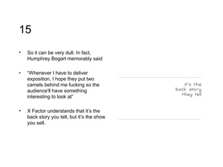 15 So it can be very dull. In fact, Humphrey Bogart memorably said  “ Whenever I have to deliver exposition, I hope they put two camels behind me fucking so the audience'll have something interesting to look at ” X Factor understands that it’s the back story you tell, but it’s the show you sell. 