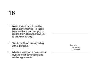 16 We’re invited to vote on the artists performance. To judge them on the show they put on,and their ability to move us, to act, even to buy.  The ‘Live Show’ is storytelling with a purpose.  Which is what, on a commercial level, is what advertising and marketing remains. 
