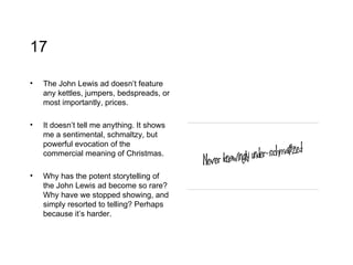 17 The John Lewis ad doesn’t feature any kettles, jumpers, bedspreads, or most importantly, prices.  It doesn’t tell me anything. It shows me a sentimental, schmaltzy, but powerful evocation of the commercial meaning of Christmas.  Why has the potent storytelling of the John Lewis ad become so rare? Why have we stopped showing, and simply resorted to telling? Perhaps because it’s harder.  