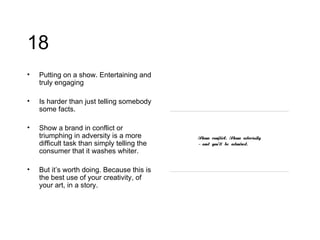 18 Putting on a show. Entertaining and truly engaging Is harder than just telling somebody some facts. Show a brand in conflict or triumphing in adversity is a more difficult task than simply telling the consumer that it washes whiter. But it’s worth doing. Because this is the best use of your creativity, of your art, in a story. 