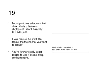 19 For anyone can tell a story, but show, design, illustrate, photograph, shoot, basically CREATE, and If you capture the point, the theme, the feeling that you want to convey You’re far more likely to get people to take it on at a deep, emotional level.  