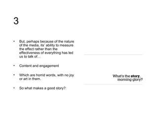 3 But, perhaps because of the nature of the media, its’ ability to measure the effect rather than the effectiveness of everything has led us to talk of… Content and engagement Which are horrid words, with no joy or art in them. So what makes a good story? 
