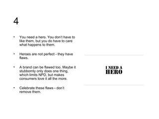 4 You need a hero. You don’t have to like them, but you do have to care what happens to them.  Heroes are not perfect - they have flaws. A brand can be flawed too. Maybe it stubbornly only does one thing, which limits NPD, but makes consumers love it all the more. Celebrate these flaws - don’t remove them. 
