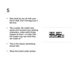 5 Now what do you do with your hero? Well, Kurt Vonnegut put it like this: “ Be a sadist. No matter how sweet and innocent your leading characters, make awful things happen to them—in order that the reader may see what they are made of.” This is the classic advertising torture test. Show the brand under duress 