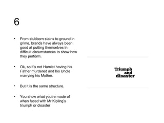 6 From stubborn stains to ground in grime, brands have always been good at putting themselves in difficult circumstances to show how they perform.  Ok, so it’s not Hamlet having his Father murdered and his Uncle marrying his Mother. But it is the same structure. You show what you’re made of when faced with Mr Kipling’s triumph or disaster 