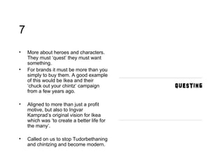 7 More about heroes and characters. They must ‘quest’ they must want something.  For brands it must be more than you simply to buy them. A good example of this would be Ikea and their ‘chuck out your chintz’ campaign from a few years ago.  Aligned to more than just a profit motive, but also to Ingvar Kamprad’s original vision for Ikea which was ‘to create a better life for the many’.  Called on us to stop Tudorbethaning and chintzing and become modern. 
