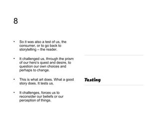 8 So it was also a test of us, the consumer, or to go back to storytelling – the reader.  It challenged us, through the prism of our hero’s quest and desire, to question our own choices and perhaps to change.  This is what art does. What a good story does. It tests us. It challenges, forces us to reconsider our beliefs or our perception of things. 