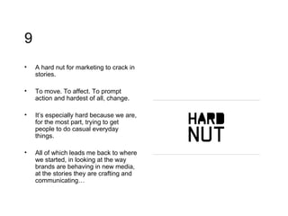 9 A hard nut for marketing to crack in stories.  To move. To affect. To prompt action and hardest of all, change. It’s especially hard because we are, for the most part, trying to get people to do casual everyday things. All of which leads me back to where we started, in looking at the way brands are behaving in new media, at the stories they are crafting and communicating… 