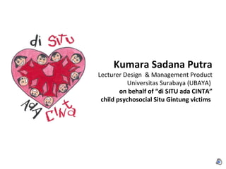 Kumara Sadana Putra
Lecturer Design & Management Product
          Universitas Surabaya (UBAYA)
        on behalf of “di SITU ada CINTA”
 child psychosocial Situ Gintung victims
 