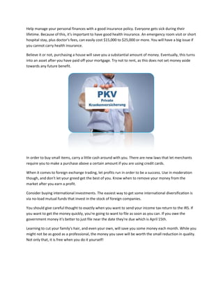Help manage your personal finances with a good insurance policy. Everyone gets sick during their
lifetime. Because of this, it's important to have good health insurance. An emergency room visit or short
hospital stay, plus doctor's fees, can easily cost $15,000 to $25,000 or more. You will have a big issue if
you cannot carry health insurance.

Believe it or not, purchasing a house will save you a substantial amount of money. Eventually, this turns
into an asset after you have paid off your mortgage. Try not to rent, as this does not set money aside
towards any future benefit.




In order to buy small items, carry a little cash around with you. There are new laws that let merchants
require you to make a purchase above a certain amount if you are using credit cards.

When it comes to foreign exchange trading, let profits run in order to be a success. Use in moderation
though, and don't let your greed get the best of you. Know when to remove your money from the
market after you earn a profit.

Consider buying international investments. The easiest way to get some international diversification is
via no-load mutual funds that invest in the stock of foreign companies.

You should give careful thought to exactly when you want to send your income tax return to the IRS. If
you want to get the money quickly, you're going to want to file as soon as you can. If you owe the
government money it's better to just file near the date they're due which is April 15th.

Learning to cut your family's hair, and even your own, will save you some money each month. While you
might not be as good as a professional, the money you save will be worth the small reduction in quality.
Not only that, it is free when you do it yourself!
 
