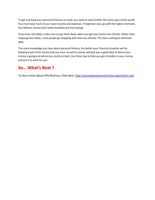 To get and keep your personal finances on track, you need to look at them the same way a bank would.
You must keep track of your exact income and expenses. If expenses vary, go with the higher estimates.
Any leftover money each week should be put into savings.

If you have any debts, make sure to pay them down when you get any income tax refunds. Rather than
repaying their debts, most people go shopping with their tax refunds. This does nothing to eliminate
debt.

The more knowledge you have about personal finance, the better your financial situation will be.
Keeping track of the money that you earn, as well as spend, will give you a good idea of where your
money is going and where you could cut back. Use these tips to help you get a handle on your money
and put it to work for you.

So... What’s Next ?
To learn more about PKV Rechner, Click Here: http://privatekrankenversicherungrechner.org/
 