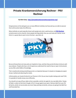 Private Krankenversicherung Rechner - PKV
                        Rechner
_____________________________________________________________________________________

                 By Eden Ceeq - http://privatekrankenversicherungrechner.org/



Doing business on the web gives you so many different methods, but how well you are able to execute
them will be what makes the difference.

Many methods are quite typically chosen with people who start a web business, and PKV Rechner
certainly seems to be a favorite. Some people do things better than you and many do it worse; so we
think it is a great idea to want to do it the best - pass them all.




But we all know there are many who are impatient or lazy, and then they just do the bare minimum with
any endeavor. People who have a lot of experience understand the need to have an open mind and pick
up any little useful tidbits of knowledge.

That is exactly why testing everything you do is so important because it is based on changing one aspect
of your method and observing the results.

Unfortunately, we missed all attend to our finances in life. Do you have trouble making ends meet? Still,
it is possible to handle money more efficiently.

You should try to pay off your debt as fast as possible, and do not apply for any new debt either. Paying
off debt is really not that hard, though at first it may go against your grain. Remove debt from your life
bit by bit, and do not accumulate any more! Keep working constantly, and you are going to be debt free
and financially free.
 