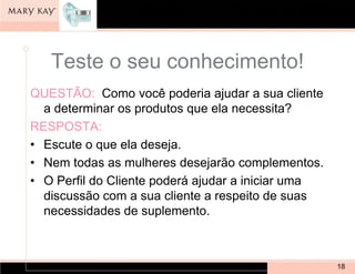 Teste o seu conhecimento!
QUESTÃO: Como você poderia ajudar a sua cliente
  a determinar os produtos que ela necessita?
RESPOSTA:
• Escute o que ela deseja.
• Nem todas as mulheres desejarão complementos.
• O Perfil do Cliente poderá ajudar a iniciar uma
  discussão com a sua cliente a respeito de suas
  necessidades de suplemento.



                                                    18
 