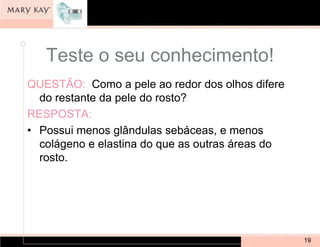 Teste o seu conhecimento!
QUESTÃO: Como a pele ao redor dos olhos difere
  do restante da pele do rosto?
RESPOSTA:
• Possui menos glândulas sebáceas, e menos
  colágeno e elastina do que as outras áreas do
  rosto.




                                                  19
 