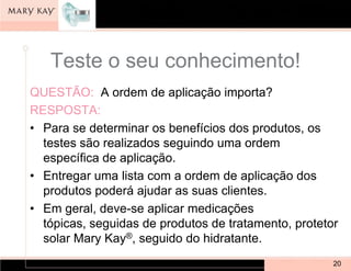 Teste o seu conhecimento!
QUESTÃO: A ordem de aplicação importa?
RESPOSTA:
• Para se determinar os benefícios dos produtos, os
  testes são realizados seguindo uma ordem
  específica de aplicação.
• Entregar uma lista com a ordem de aplicação dos
  produtos poderá ajudar as suas clientes.
• Em geral, deve-se aplicar medicações
  tópicas, seguidas de produtos de tratamento, protetor
  solar Mary Kay®, seguido do hidratante.
                                                      20
 