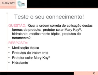 Teste o seu conhecimento!
QUESTÃO: Qual a ordem correta de aplicação destas
  formas de produto: protetor solar Mary Kay®,
  hidratante, medicamento tópico, produtos de
  tratamento?
RESPOSTA:
• Medicação tópica
• Produtos de tratamento
• Protetor solar Mary Kay®
• Hidratante

                                                    21
 