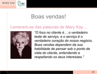 Boas vendas!
Lembrem-se das palavras de Mary Kay…
           “O foco no cliente é… o verdadeiro
           teste de serviço, e o serviço é o
           verdadeiro coração do nosso negócio.
           Boas vendas dependem da sua
           habilidade de pensar sob o ponto de
           vista do cliente, entendendo e
           respeitando os seus interesses.”



                                              22
 