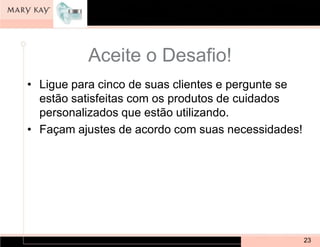 Aceite o Desafio!
• Ligue para cinco de suas clientes e pergunte se
  estão satisfeitas com os produtos de cuidados
  personalizados que estão utilizando.
• Façam ajustes de acordo com suas necessidades!




                                                    23
 