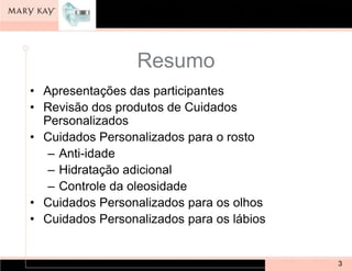 Resumo
• Apresentações das participantes
• Revisão dos produtos de Cuidados
  Personalizados
• Cuidados Personalizados para o rosto
   – Anti-idade
   – Hidratação adicional
   – Controle da oleosidade
• Cuidados Personalizados para os olhos
• Cuidados Personalizados para os lábios


                                           3
 