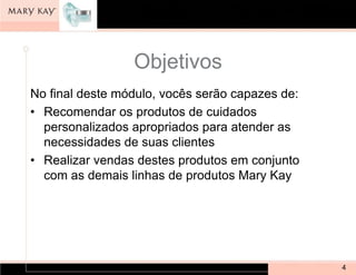 Objetivos
No final deste módulo, vocês serão capazes de:
• Recomendar os produtos de cuidados
  personalizados apropriados para atender as
  necessidades de suas clientes
• Realizar vendas destes produtos em conjunto
  com as demais linhas de produtos Mary Kay




                                                 4
 