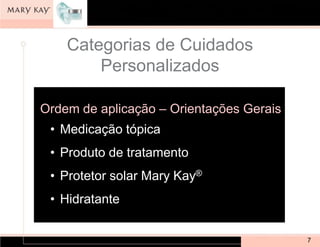 Categorias de Cuidados
        Personalizados

Ordem de aplicação – Orientações Gerais
 • Medicação tópica
 • Produto de tratamento
 • Protetor solar Mary Kay®
 • Hidratante


                                          7
 