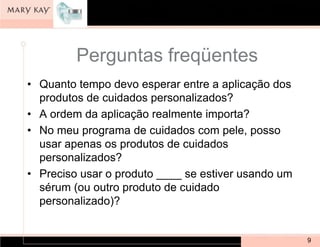 Perguntas freqüentes
• Quanto tempo devo esperar entre a aplicação dos
  produtos de cuidados personalizados?
• A ordem da aplicação realmente importa?
• No meu programa de cuidados com pele, posso
  usar apenas os produtos de cuidados
  personalizados?
• Preciso usar o produto ____ se estiver usando um
  sérum (ou outro produto de cuidado
  personalizado)?


                                                     9
 