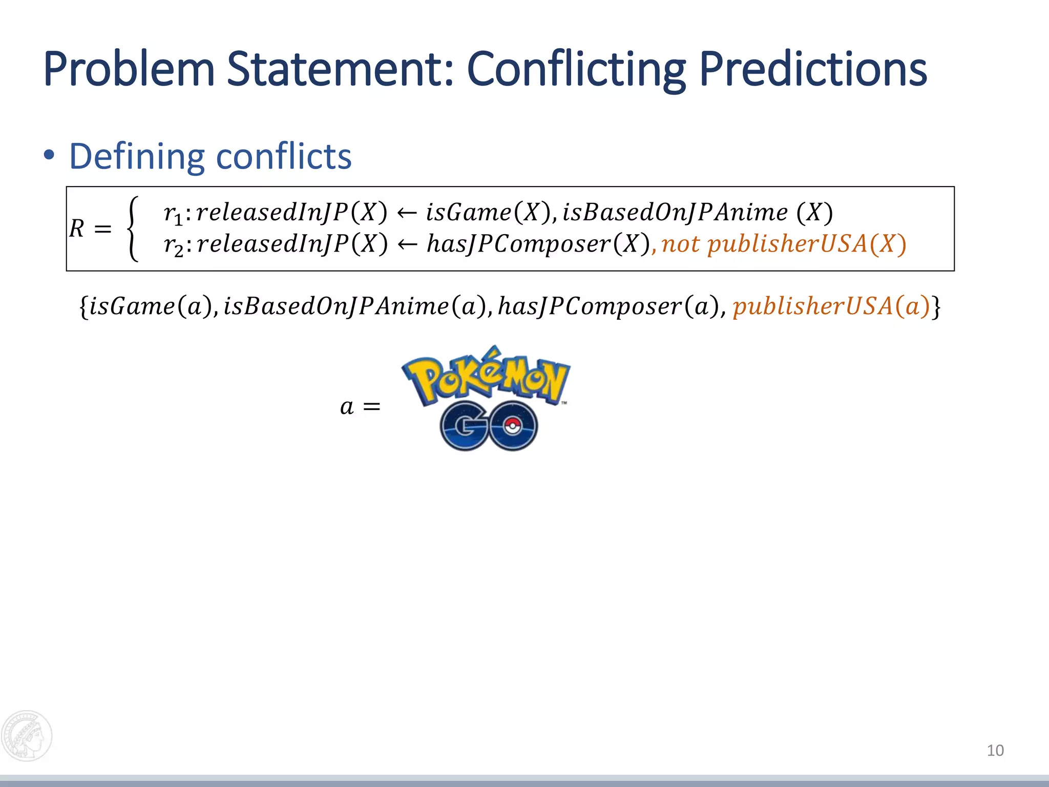 Problem Statement: Conflicting Predictions
• Defining conflicts
• Measuring conflicts (auxiliary rules)
10
𝑟2: 𝑟𝑒𝑙𝑒𝑎𝑠𝑒𝑑𝐼𝑛𝐽𝑃 𝑋 ← ℎ𝑎𝑠𝐽𝑃𝐶𝑜𝑚𝑝𝑜𝑠𝑒𝑟 𝑋 , 𝑛𝑜𝑡 𝑝𝑢𝑏𝑙𝑖𝑠ℎ𝑒𝑟𝑈𝑆𝐴(𝑋)
𝑟2
𝑎𝑢𝑥
: 𝑛𝑜𝑡_𝑟𝑒𝑙𝑒𝑎𝑠𝑒𝑑𝐼𝑛𝐽𝑃 𝑋 ← ℎ𝑎𝑠𝐽𝑃𝐶𝑜𝑚𝑝𝑜𝑠𝑒𝑟 𝑋 , 𝑝𝑢𝑏𝑙𝑖𝑠ℎ𝑒𝑟𝑈𝑆𝐴(𝑋)
𝑅 =
𝑟1: 𝑟𝑒𝑙𝑒𝑎𝑠𝑒𝑑𝐼𝑛𝐽𝑃 𝑋 ← 𝑖𝑠𝐺𝑎𝑚𝑒 𝑋 , 𝑖𝑠𝐵𝑎𝑠𝑒𝑑𝑂𝑛𝐽𝑃𝐴𝑛𝑖𝑚𝑒 (𝑋)
𝑟2: 𝑟𝑒𝑙𝑒𝑎𝑠𝑒𝑑𝐼𝑛𝐽𝑃 𝑋 ← ℎ𝑎𝑠𝐽𝑃𝐶𝑜𝑚𝑝𝑜𝑠𝑒𝑟 𝑋 , 𝑛𝑜𝑡 𝑝𝑢𝑏𝑙𝑖𝑠ℎ𝑒𝑟𝑈𝑆𝐴(𝑋)
{𝑖𝑠𝐺𝑎𝑚𝑒 𝑎 , 𝑖𝑠𝐵𝑎𝑠𝑒𝑑𝑂𝑛𝐽𝑃𝐴𝑛𝑖𝑚𝑒 𝑎 , ℎ𝑎𝑠𝐽𝑃𝐶𝑜𝑚𝑝𝑜𝑠𝑒𝑟 𝑎 , 𝑝𝑢𝑏𝑙𝑖𝑠ℎ𝑒𝑟𝑈𝑆𝐴 𝑎 }
Output: {(𝑟𝑒𝑙𝑒𝑎𝑠𝑒𝑑𝐼𝑛𝐽𝑃 𝑎 , 𝑟2: 𝑛𝑜𝑡 𝑟𝑒𝑙𝑒𝑎𝑠𝑒𝑑𝐼𝑛𝐽𝑃 𝑎 )}
𝑎 =
 