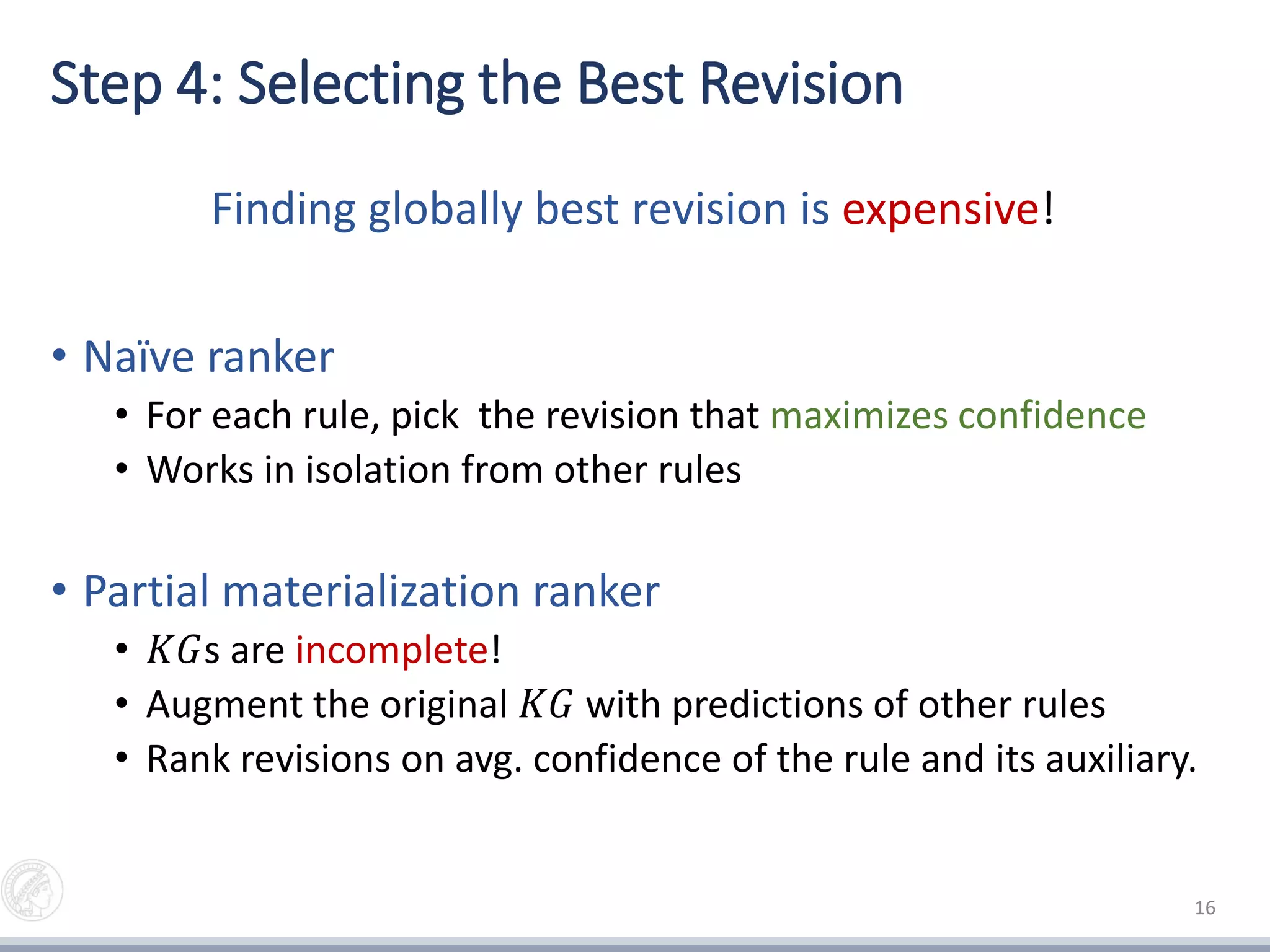 Step 4: Selecting the Best Revision
Finding globally best revision is expensive!
• Naïve ranker
• For each rule, pick the revision that maximizes confidence
• Works in isolation from other rules
• Partial materialization ranker
• 𝐾𝐺s are incomplete!
• Augment the original 𝐾𝐺 with predictions of other rules
• Rank revisions on avg. confidence of the rule and its auxiliary.
16
 