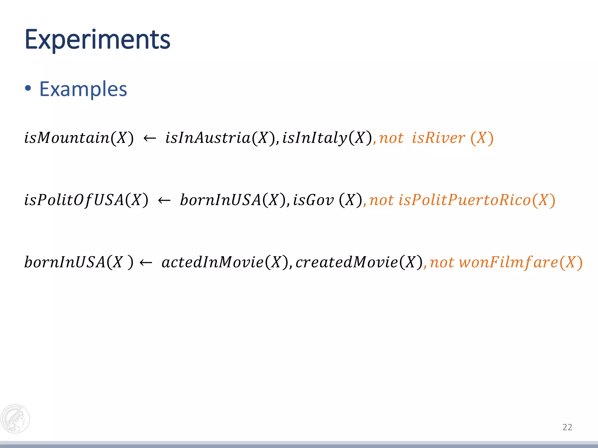 Experiments
• Examples
22
𝑖𝑠𝑀𝑜𝑢𝑛𝑡𝑎𝑖𝑛(𝑋) ← 𝑖𝑠𝐼𝑛𝐴𝑢𝑠𝑡𝑟𝑖𝑎(𝑋), 𝑖𝑠𝐼𝑛𝐼𝑡𝑎𝑙𝑦 𝑋 , 𝑛𝑜𝑡 𝑖𝑠𝑅𝑖𝑣𝑒𝑟 (𝑋)
𝑖𝑠𝑃𝑜𝑙𝑖𝑡𝑂𝑓𝑈𝑆𝐴 𝑋 ← 𝑏𝑜𝑟𝑛𝐼𝑛𝑈𝑆𝐴 𝑋 , 𝑖𝑠𝐺𝑜𝑣 𝑋 , 𝑛𝑜𝑡 𝑖𝑠𝑃𝑜𝑙𝑖𝑡𝑃𝑢𝑒𝑟𝑡𝑜𝑅𝑖𝑐𝑜(𝑋)
𝑏𝑜𝑟𝑛𝐼𝑛𝑈𝑆𝐴 𝑋 ← 𝑎𝑐𝑡𝑒𝑑𝐼𝑛𝑀𝑜𝑣𝑖𝑒 𝑋 , 𝑐𝑟𝑒𝑎𝑡𝑒𝑑𝑀𝑜𝑣𝑖𝑒 𝑋 , 𝑛𝑜𝑡 𝑤𝑜𝑛𝐹𝑖𝑙𝑚𝑓𝑎𝑟𝑒(𝑋)
 