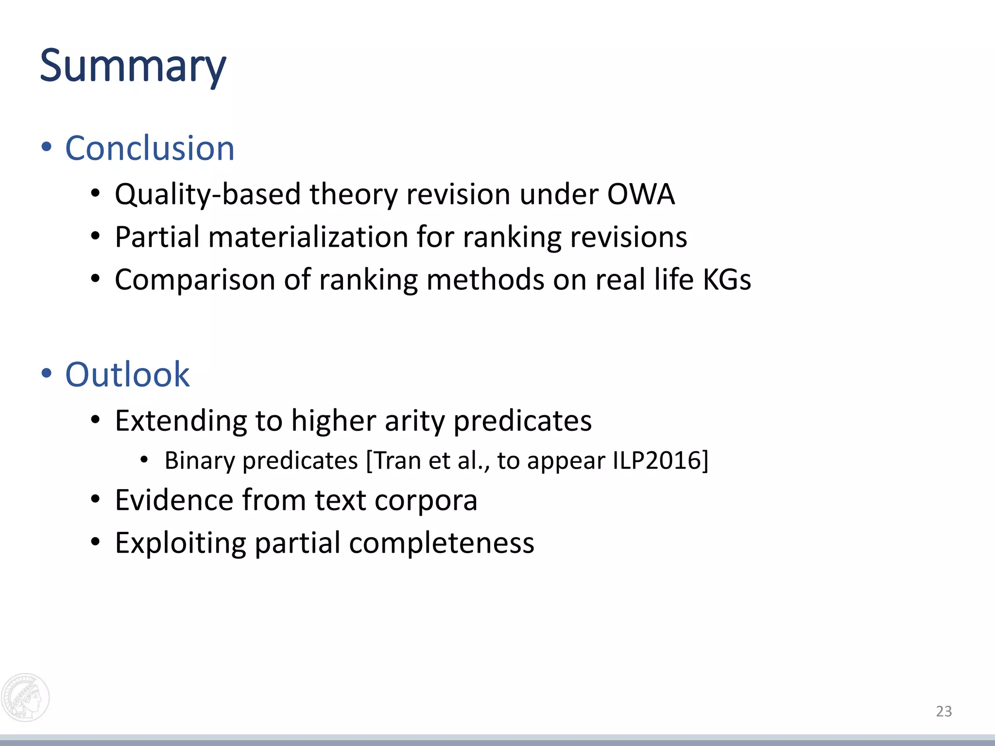 Summary
• Conclusion
• Quality-based theory revision under OWA
• Partial materialization for ranking revisions
• Comparison of ranking methods on real life KGs
• Outlook
• Extending to higher arity predicates
• Binary predicates [Tran et al., to appear ILP2016]
• Evidence from text corpora
• Exploiting partial completeness
23
 