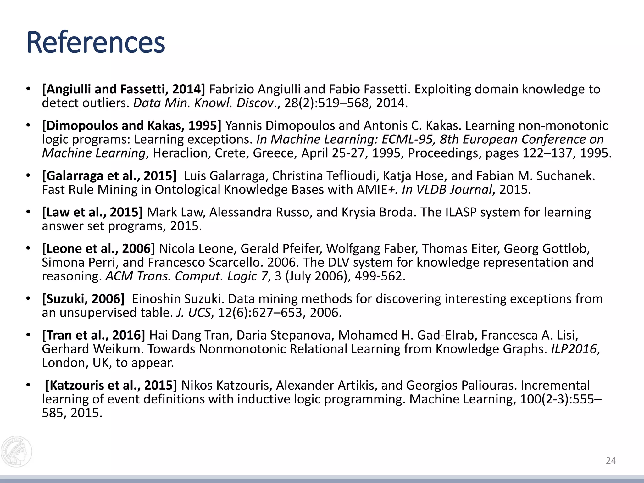 References
• [Angiulli and Fassetti, 2014] Fabrizio Angiulli and Fabio Fassetti. Exploiting domain knowledge to
detect outliers. Data Min. Knowl. Discov., 28(2):519–568, 2014.
• [Dimopoulos and Kakas, 1995] Yannis Dimopoulos and Antonis C. Kakas. Learning non-monotonic
logic programs: Learning exceptions. In Machine Learning: ECML-95, 8th European Conference on
Machine Learning, Heraclion, Crete, Greece, April 25-27, 1995, Proceedings, pages 122–137, 1995.
• [Galarraga et al., 2015] Luis Galarraga, Christina Teflioudi, Katja Hose, and Fabian M. Suchanek.
Fast Rule Mining in Ontological Knowledge Bases with AMIE+. In VLDB Journal, 2015.
• [Law et al., 2015] Mark Law, Alessandra Russo, and Krysia Broda. The ILASP system for learning
answer set programs, 2015.
• [Leone et al., 2006] Nicola Leone, Gerald Pfeifer, Wolfgang Faber, Thomas Eiter, Georg Gottlob,
Simona Perri, and Francesco Scarcello. 2006. The DLV system for knowledge representation and
reasoning. ACM Trans. Comput. Logic 7, 3 (July 2006), 499-562.
• [Suzuki, 2006] Einoshin Suzuki. Data mining methods for discovering interesting exceptions from
an unsupervised table. J. UCS, 12(6):627–653, 2006.
• [Tran et al., 2016] Hai Dang Tran, Daria Stepanova, Mohamed H. Gad-Elrab, Francesca A. Lisi,
Gerhard Weikum. Towards Nonmonotonic Relational Learning from Knowledge Graphs. ILP2016,
London, UK, to appear.
• [Katzouris et al., 2015] Nikos Katzouris, Alexander Artikis, and Georgios Paliouras. Incremental
learning of event definitions with inductive logic programming. Machine Learning, 100(2-3):555–
585, 2015.
24
 