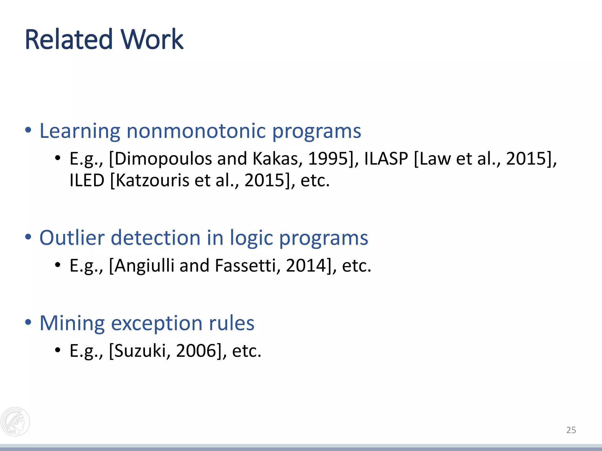 Related Work
• Learning nonmonotonic programs
• E.g., [Dimopoulos and Kakas, 1995], ILASP [Law et al., 2015],
ILED [Katzouris et al., 2015], etc.
• Outlier detection in logic programs
• E.g., [Angiulli and Fassetti, 2014], etc.
• Mining exception rules
• E.g., [Suzuki, 2006], etc.
25
 