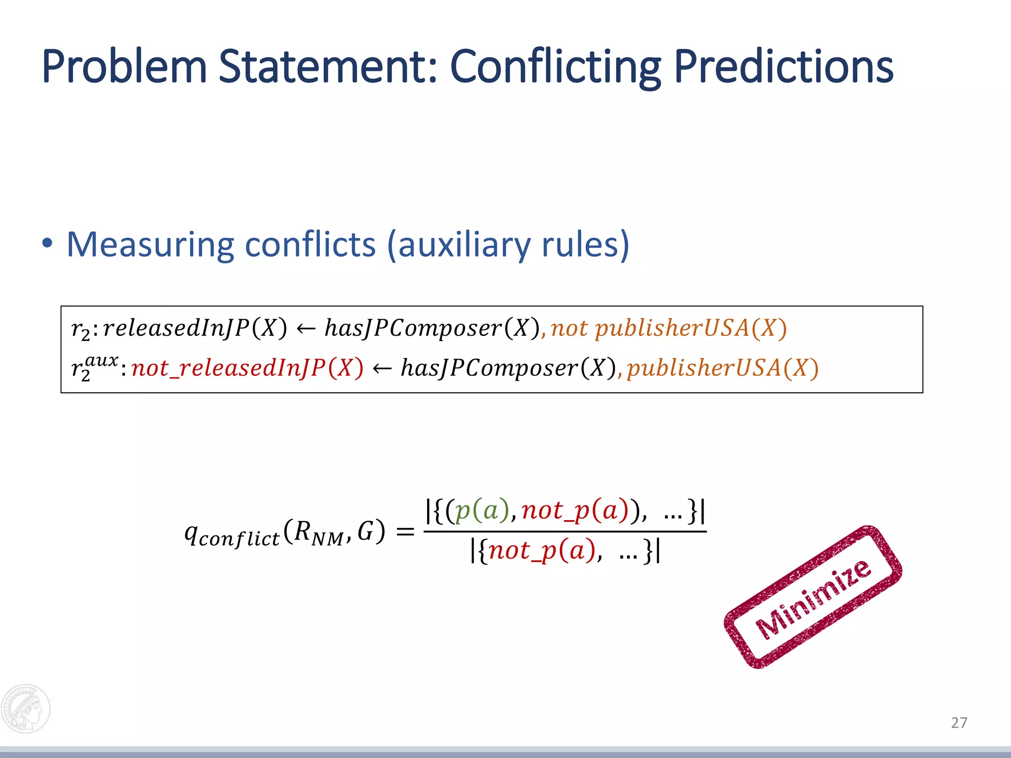 Problem Statement: Conflicting Predictions
• Measuring conflicts (auxiliary rules)
27
𝑟2: 𝑟𝑒𝑙𝑒𝑎𝑠𝑒𝑑𝐼𝑛𝐽𝑃 𝑋 ← ℎ𝑎𝑠𝐽𝑃𝐶𝑜𝑚𝑝𝑜𝑠𝑒𝑟 𝑋 , 𝑛𝑜𝑡 𝑝𝑢𝑏𝑙𝑖𝑠ℎ𝑒𝑟𝑈𝑆𝐴(𝑋)
𝑟2
𝑎𝑢𝑥
: 𝑛𝑜𝑡_𝑟𝑒𝑙𝑒𝑎𝑠𝑒𝑑𝐼𝑛𝐽𝑃 𝑋 ← ℎ𝑎𝑠𝐽𝑃𝐶𝑜𝑚𝑝𝑜𝑠𝑒𝑟 𝑋 , 𝑝𝑢𝑏𝑙𝑖𝑠ℎ𝑒𝑟𝑈𝑆𝐴(𝑋)
𝑞 𝑐𝑜𝑛𝑓𝑙𝑖𝑐𝑡 𝑅 𝑁𝑀, 𝐺 =
|{(𝑝 𝑎 , 𝑛𝑜𝑡_𝑝 𝑎 ), … }|
{𝑛𝑜𝑡_𝑝 𝑎 , … }
 