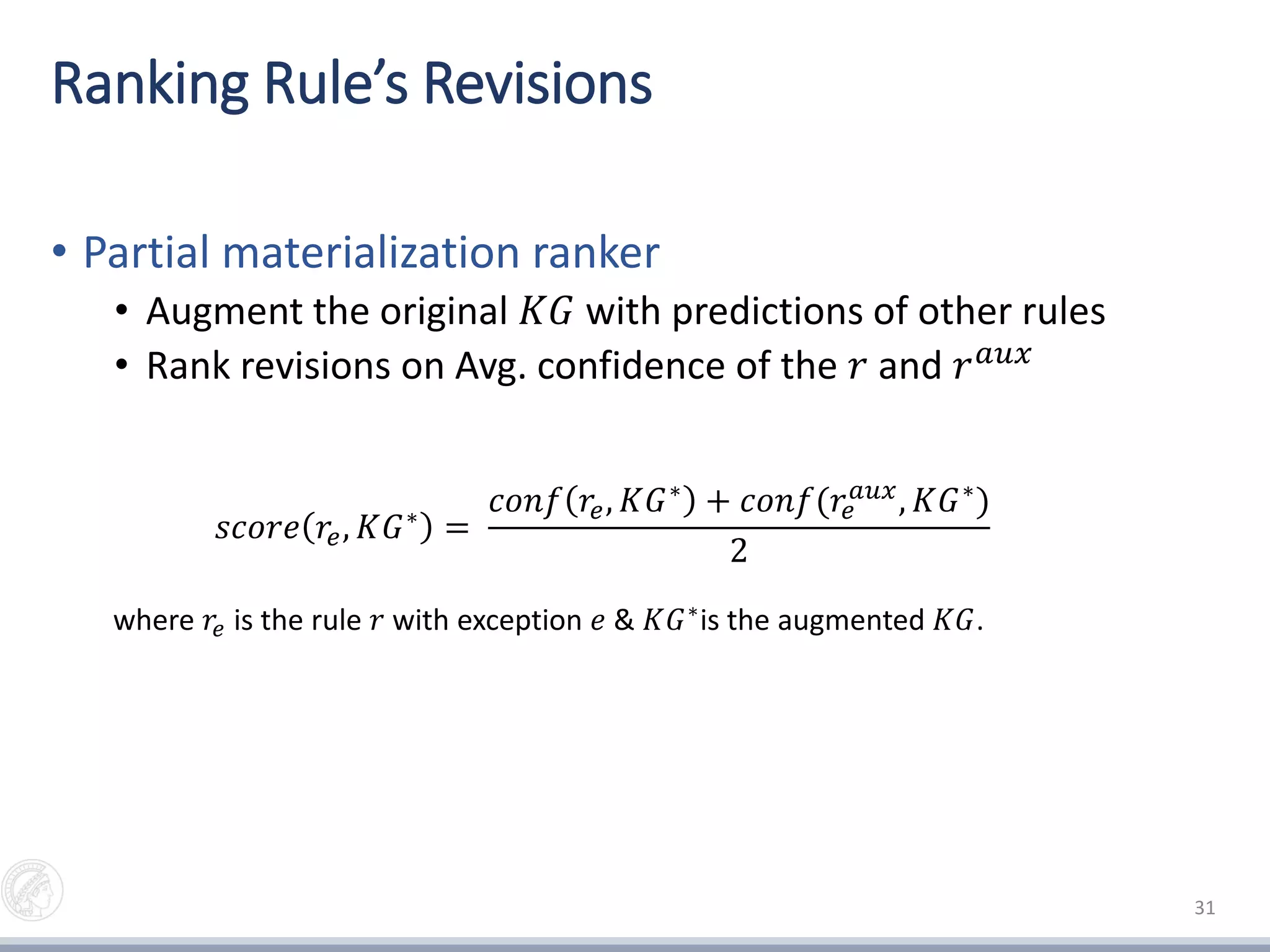 Ranking Rule’s Revisions
• Partial materialization ranker
• Augment the original 𝐾𝐺 with predictions of other rules
• Rank revisions on Avg. confidence of the 𝑟 and 𝑟 𝑎𝑢𝑥
31
𝑠𝑐𝑜𝑟𝑒 𝑟𝑒, 𝐾𝐺∗ =
𝑐𝑜𝑛𝑓 𝑟𝑒, 𝐾𝐺∗ + 𝑐𝑜𝑛𝑓(𝑟𝑒
𝑎𝑢𝑥, 𝐾𝐺∗)
2
where 𝑟𝑒 is the rule 𝑟 with exception 𝑒 & 𝐾𝐺∗
is the augmented 𝐾𝐺.
 