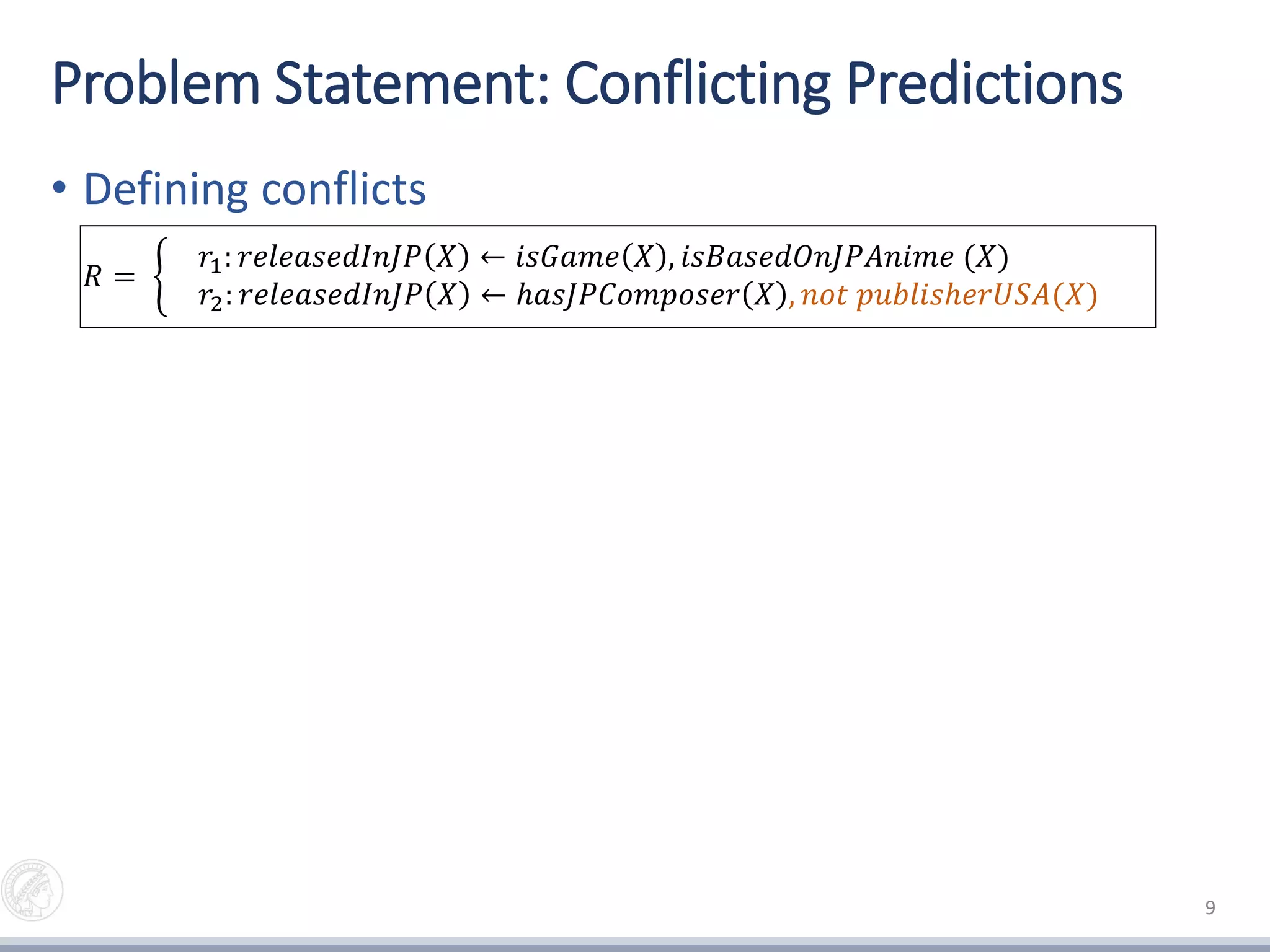 Problem Statement: Conflicting Predictions
• Defining conflicts
• Measuring conflicts (auxiliary rules)
9
𝑟2: 𝑟𝑒𝑙𝑒𝑎𝑠𝑒𝑑𝐼𝑛𝐽𝑃 𝑋 ← ℎ𝑎𝑠𝐽𝑃𝐶𝑜𝑚𝑝𝑜𝑠𝑒𝑟 𝑋 , 𝑛𝑜𝑡 𝑝𝑢𝑏𝑙𝑖𝑠ℎ𝑒𝑟𝑈𝑆𝐴(𝑋)
𝑟2
𝑎𝑢𝑥
: 𝑛𝑜𝑡_𝑟𝑒𝑙𝑒𝑎𝑠𝑒𝑑𝐼𝑛𝐽𝑃 𝑋 ← ℎ𝑎𝑠𝐽𝑃𝐶𝑜𝑚𝑝𝑜𝑠𝑒𝑟 𝑋 , 𝑝𝑢𝑏𝑙𝑖𝑠ℎ𝑒𝑟𝑈𝑆𝐴(𝑋)
𝑅 =
𝑟1: 𝑟𝑒𝑙𝑒𝑎𝑠𝑒𝑑𝐼𝑛𝐽𝑃 𝑋 ← 𝑖𝑠𝐺𝑎𝑚𝑒 𝑋 , 𝑖𝑠𝐵𝑎𝑠𝑒𝑑𝑂𝑛𝐽𝑃𝐴𝑛𝑖𝑚𝑒 (𝑋)
𝑟2: 𝑟𝑒𝑙𝑒𝑎𝑠𝑒𝑑𝐼𝑛𝐽𝑃 𝑋 ← ℎ𝑎𝑠𝐽𝑃𝐶𝑜𝑚𝑝𝑜𝑠𝑒𝑟 𝑋 , 𝑛𝑜𝑡 𝑝𝑢𝑏𝑙𝑖𝑠ℎ𝑒𝑟𝑈𝑆𝐴(𝑋)
{𝑖𝑠𝐺𝑎𝑚𝑒 𝑎 , 𝑖𝑠𝐵𝑎𝑠𝑒𝑑𝑂𝑛𝐽𝑃𝐴𝑛𝑖𝑚𝑒 𝑎 , ℎ𝑎𝑠𝐽𝑃𝐶𝑜𝑚𝑝𝑜𝑠𝑒𝑟 𝑎 , 𝑝𝑢𝑏𝑙𝑖𝑠ℎ𝑒𝑟𝑈𝑆𝐴 𝑎 }
Output: {(𝑟𝑒𝑙𝑒𝑎𝑠𝑒𝑑𝐼𝑛𝐽𝑃 𝑎 , 𝑟2: 𝑛𝑜𝑡 𝑟𝑒𝑙𝑒𝑎𝑠𝑒𝑑𝐼𝑛𝐽𝑃 𝑎 )}
𝑎 =
 