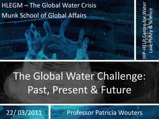 HLEGM – The Global Water Crisis Munk School of Global Affairs The Global Water Challenge: Past, Present & Future 22/ 03/2011 Professor Patricia Wouters 