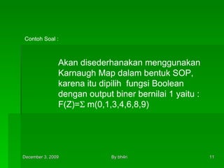 Akan disederhanakan menggunakan Karnaugh Map dalam bentuk SOP, karena itu dipilih  fungsi Boolean  dengan output biner bernilai 1 yaitu : F(Z)=   m(0,1,3,4,6,8,9) Contoh Soal : 