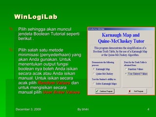WinLogiLab Pilih sehingga akan muncul jendela Boolean Tutorial seperti berikut . Pilih salah satu metode minimisasi (penyederhaan) yang akan Anda gunakan. Untuk menentukan output fungsi boolean nya boleh Anda isikan secara acak atau Anda isikan manual. Untuk isikan secara acak pilih  Random Values  dan untuk mengisikan secara manual pilih  User Enter Values   