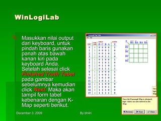 WinLogiLab Masukkan nilai output dari keyboard, untuk pindah baris gunakan panah atas bawah kanan kiri pada keyboard Anda. Setelah selesai click  Finished Truth Tabel   pada gambar sebelumnya kemudian click  Next .  Maka akan tampil form tabel kebenaran dengan K-Map seperti berikut. 