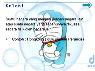 Koloni Suatu negara yang menjadi jajahan negara lain atau suatu negara yang sepenuhnya dikuasai  secara fisik oleh negara lain. Contoh : Hongkong ( dulu jajahan Perancis) 
