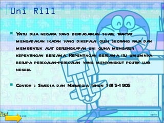 Uni Rill Yaitu dua negara yang berdasarkan suatu traktat mengadakan ikatan yang dikepalai oleh seorang raja dan membentuk alat oerlengkapan uni guna mengatur kepentingan bersama. Kepentingan bersama itu umumnya berupa persoalan-persoalan yang menyangkut politik liar negeri. Contoh : Swedia dan Norwegia tahun 1815-1905 
