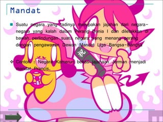 Mandat Suatu negara yang tadinya merupakan jajahan dari negara-negara yang kalah dalam Perang Dunia I dan diletakkan di bawah perlindungan suatu negara yang menang perang dengan pengawasan Dewan Mandat Liga Bangsa-Bangsa  Contoh : Negara Kamerun bekas jajahaan Jerman menjadi mandat Prancis. 