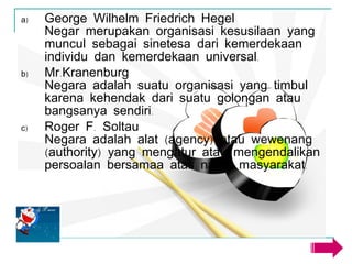 George Wilhelm Friedrich Hegel Negar merupakan organisasi kesusilaan yang muncul sebagai sinetesa dari kemerdekaan individu dan kemerdekaan universal. Mr.Kranenburg Negara adalah suatu organisasi yang timbul karena kehendak dari suatu golongan atau bangsanya sendiri. Roger F. Soltau Negara adalah alat (agency) atau wewenang (authority) yang mengatur atau mengendalikan persoalan bersamaa atas nama masyarakat. 