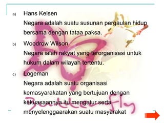 Hans Kelsen Negara adalah suatu susunan pergaulan hidup bersama dengan tataa paksa. Woodrow Wilson Negara ialah rakyat yang terorganisasi untuk hukum dalam wilayah tertentu. Logeman Negara adalah suatu organisasi kemasyarakatan yang bertujuan dengan kekuasaannya itu mengatur serta menyelenggaarakan suatu masyarakat 