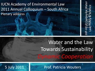 IHP-HELP Centre for Water
IUCN Academy of Environmental Law




                                                  Law, Policy & Science
2011 Annual Colloquium – South Africa




                                                   UNESCO
Plenary address




                        Water and the Law
                     Towards Sustainability
                    Dynamic Cooperation
  5 July 2011          Prof. Patricia Wouters
 