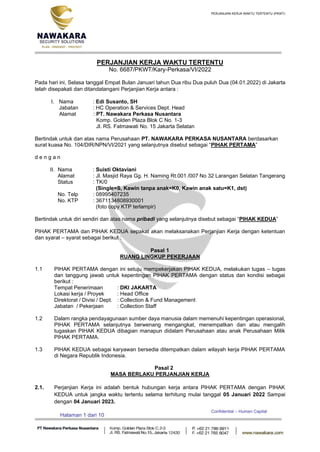 PERJANJIAN KERJA WAKTU TERTENTU (PKWT)
Confidential – Human Capital
Halaman 1 dari 10
PERJANJIAN KERJA WAKTU TERTENTU
No. 6687/PKWT/Kary-Perkasa/VI/2022
Pada hari ini, Selasa tanggal Empat Bulan Januari tahun Dua ribu Dua puluh Dua (04.01.2022) di Jakarta
telah disepakati dan ditandatangani Perjanjian Kerja antara :
I. Nama : Edi Susanto, SH
Jabatan : HC Operation & Services Dept. Head
Alamat : PT. Nawakara Perkasa Nusantara
Komp. Golden Plaza Blok C No. 1-3
Jl. RS. Fatmawati No. 15 Jakarta Selatan
Bertindak untuk dan atas nama Perusahaan PT. NAWAKARA PERKASA NUSANTARA berdasarkan
surat kuasa No. 104/DIR/NPN/VI/2021 yang selanjutnya disebut sebagai “PIHAK PERTAMA”
d e n g a n
II. Nama : Suisti Oktaviani
Alamat : Jl. Masjid Raya Gg. H. Naming Rt.001 /007 No 32 Larangan Selatan Tangerang
Status : TK/0
(Single=S, Kawin tanpa anak=K0, Kawin anak satu=K1, dst)
No. Telp : 08995407235
No. KTP : 3671134808930001
(foto copy KTP terlampir)
Bertindak untuk diri sendiri dan atas nama pribadi yang selanjutnya disebut sebagai “PIHAK KEDUA”
PIHAK PERTAMA dan PIHAK KEDUA sepakat akan melaksanakan Perjanjian Kerja dengan ketentuan
dan syarat – syarat sebagai berikut :
Pasal 1
RUANG LINGKUP PEKERJAAN
1.1 PIHAK PERTAMA dengan ini setuju mempekerjakan PIHAK KEDUA, melakukan tugas – tugas
dan tanggung jawab untuk kepentingan PIHAK PERTAMA dengan status dan kondisi sebagai
berikut :
Tempat Penerimaan : DKI JAKARTA
Lokasi kerja / Proyek : Head Office
Direktorat / Divisi / Dept. : Collection & Fund Management
Jabatan / Pekerjaan : Collection Staff
1.2 Dalam rangka pendayagunaan sumber daya manusia dalam memenuhi kepentingan operasional,
PIHAK PERTAMA selanjutnya berwenang mengangkat, menempatkan dan atau mengalih
tugaskan PIHAK KEDUA dibagian manapun didalam Perusahaan atau anak Perusahaan Milik
PIHAK PERTAMA.
1.3 PIHAK KEDUA sebagai karyawan bersedia ditempatkan dalam wilayah kerja PIHAK PERTAMA
di Negara Republik Indonesia.
Pasal 2
MASA BERLAKU PERJANJIAN KERJA
2.1. Perjanjian Kerja ini adalah bentuk hubungan kerja antara PIHAK PERTAMA dengan PIHAK
KEDUA untuk jangka waktu tertentu selama terhitung mulai tanggal 05 Januari 2022 Sampai
dengan 04 Januari 2023.
 